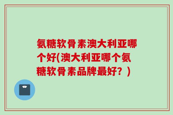 氨糖软骨素澳大利亚哪个好(澳大利亚哪个氨糖软骨素品牌最好？)