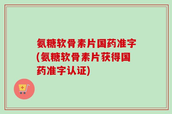 氨糖软骨素片国药准字(氨糖软骨素片获得国药准字认证)