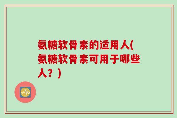 氨糖软骨素的适用人(氨糖软骨素可用于哪些人？)