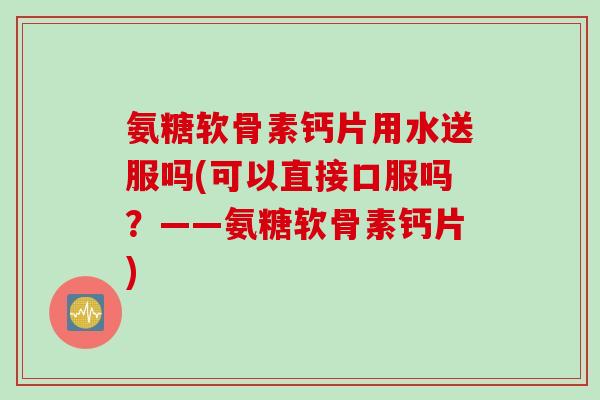 氨糖软骨素钙片用水送服吗(可以直接口服吗？——氨糖软骨素钙片)
