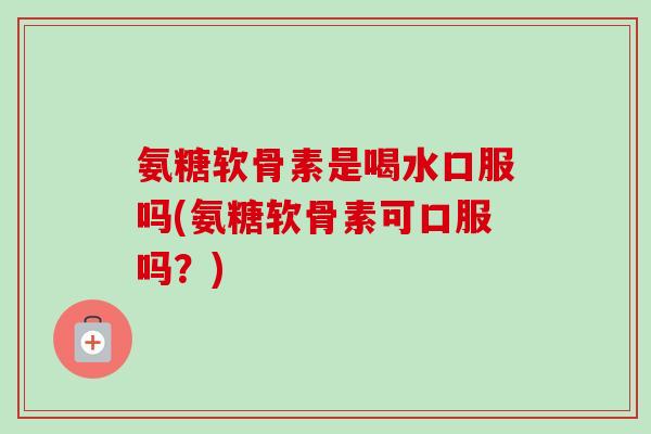 氨糖软骨素是喝水口服吗(氨糖软骨素可口服吗？)