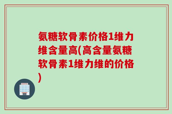 氨糖软骨素价格1维力维含量高(高含量氨糖软骨素1维力维的价格)