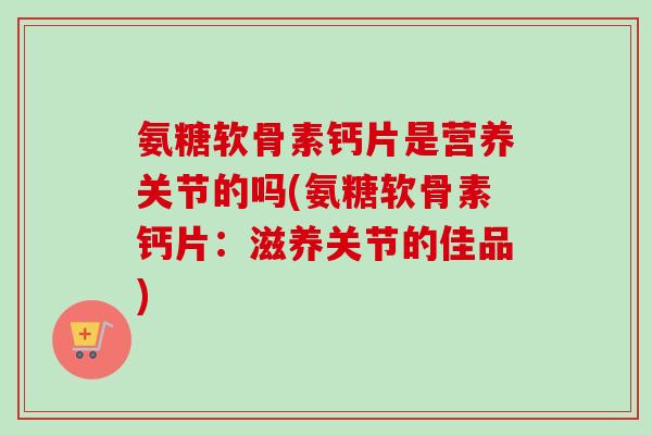 氨糖软骨素钙片是营养关节的吗(氨糖软骨素钙片：滋养关节的佳品)