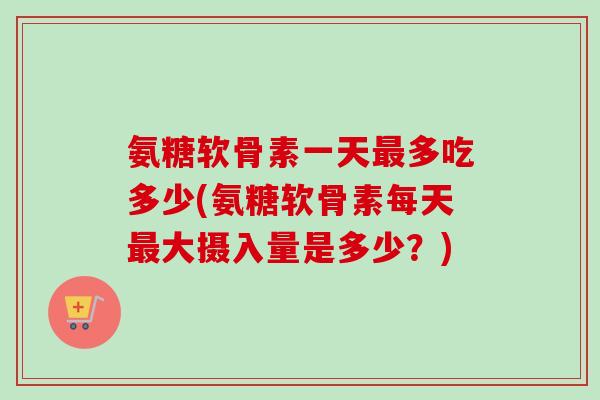 氨糖软骨素一天最多吃多少(氨糖软骨素每天最大摄入量是多少？)