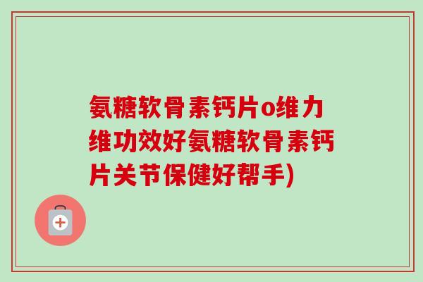 氨糖软骨素钙片o维力维功效好氨糖软骨素钙片关节保健好帮手)
