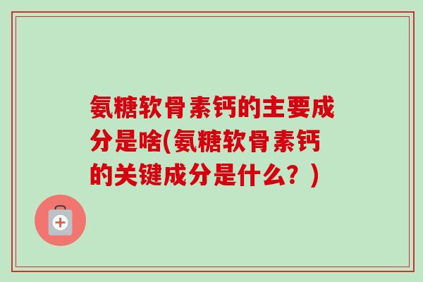 氨糖软骨素钙的主要成分是啥(氨糖软骨素钙的关键成分是什么？)