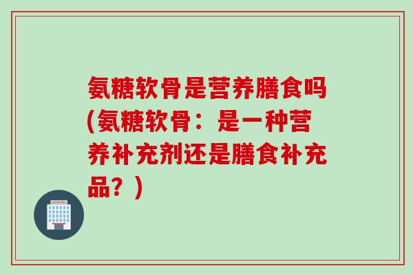 氨糖软骨是营养膳食吗(氨糖软骨：是一种营养补充剂还是膳食补充品？)