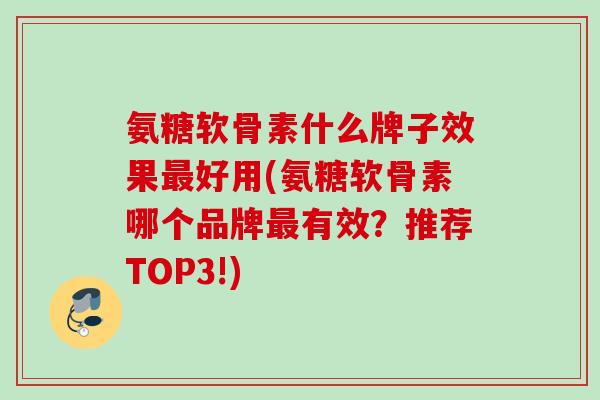 氨糖软骨素什么牌子效果最好用(氨糖软骨素哪个品牌最有效？推荐TOP3!)