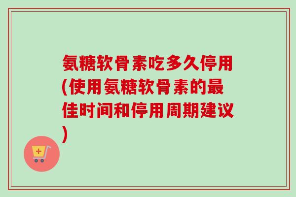 氨糖软骨素吃多久停用(使用氨糖软骨素的最佳时间和停用周期建议)