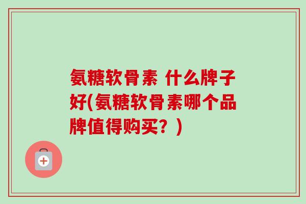 氨糖软骨素 什么牌子好(氨糖软骨素哪个品牌值得购买？)