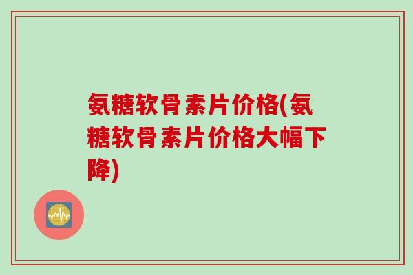 氨糖软骨素片价格(氨糖软骨素片价格大幅下降)