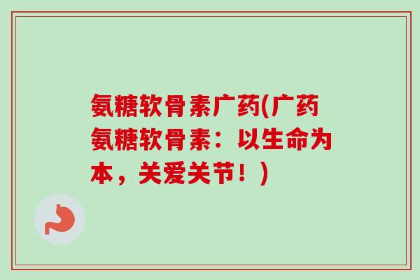 氨糖软骨素广药(广药氨糖软骨素：以生命为本，关爱关节！)