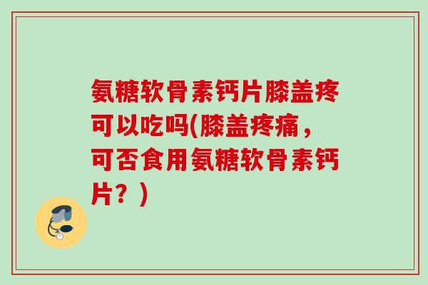 氨糖软骨素钙片膝盖疼可以吃吗(膝盖疼痛，可否食用氨糖软骨素钙片？)