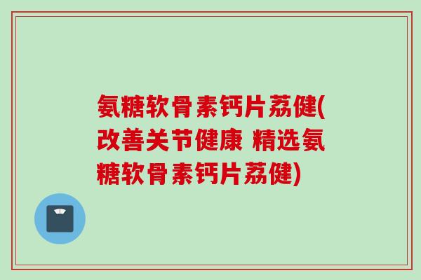 氨糖软骨素钙片荔健(改善关节健康 精选氨糖软骨素钙片荔健)