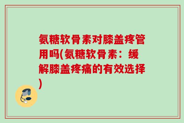 氨糖软骨素对膝盖疼管用吗(氨糖软骨素：缓解膝盖疼痛的有效选择)