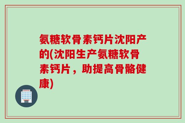 氨糖软骨素钙片沈阳产的(沈阳生产氨糖软骨素钙片，助提高骨骼健康)