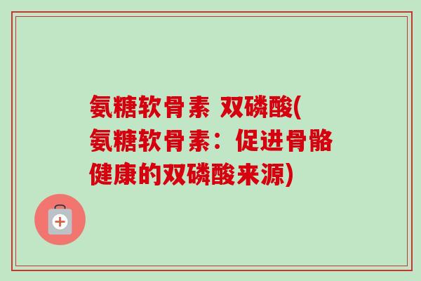 氨糖软骨素 双磷酸(氨糖软骨素：促进骨骼健康的双磷酸来源)