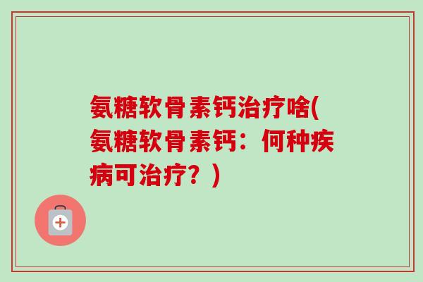 氨糖软骨素钙治疗啥(氨糖软骨素钙：何种疾病可治疗？)