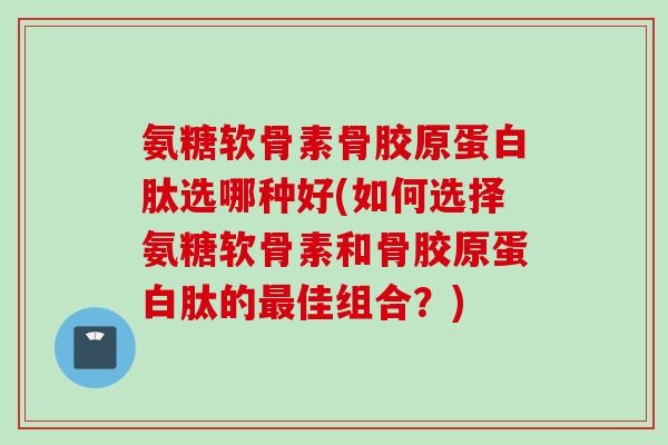 氨糖软骨素骨胶原蛋白肽选哪种好(如何选择氨糖软骨素和骨胶原蛋白肽的最佳组合？)