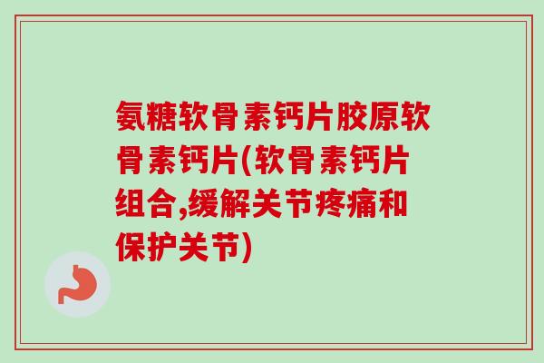 氨糖软骨素钙片胶原软骨素钙片(软骨素钙片组合,缓解关节疼痛和保护关节)
