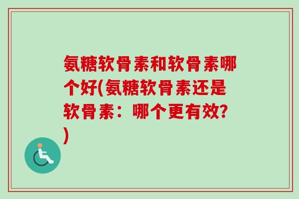 氨糖软骨素和软骨素哪个好(氨糖软骨素还是软骨素：哪个更有效？)