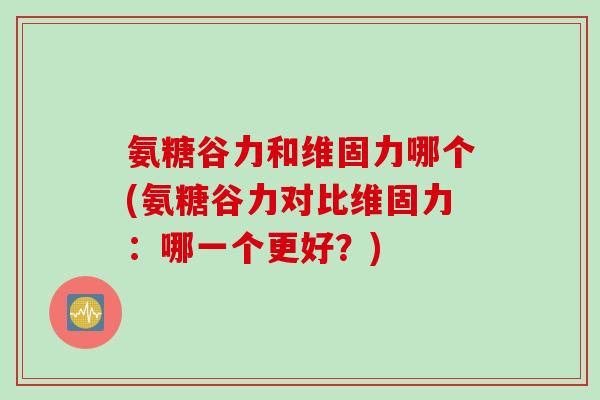 氨糖谷力和维固力哪个(氨糖谷力对比维固力：哪一个更好？)