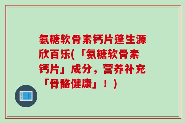 氨糖软骨素钙片蓬生源欣百乐(「氨糖软骨素钙片」成分，营养补充「骨骼健康」！)