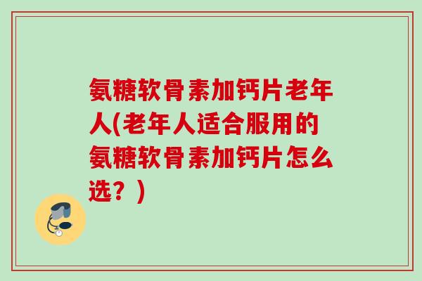 氨糖软骨素加钙片老年人(老年人适合服用的氨糖软骨素加钙片怎么选？)