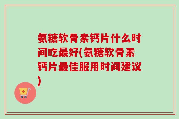 氨糖软骨素钙片什么时间吃最好(氨糖软骨素钙片最佳服用时间建议)