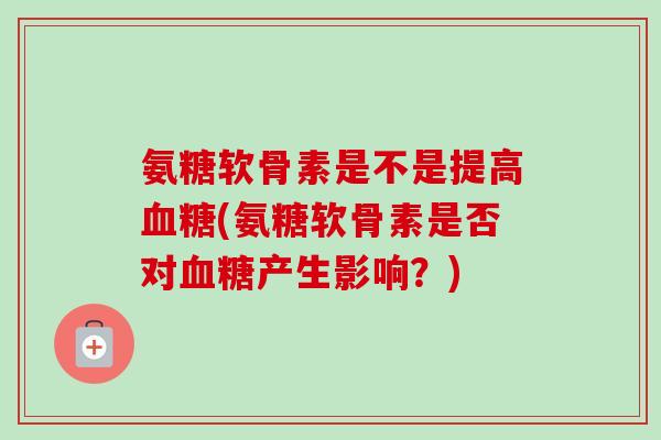 氨糖软骨素是不是提高(氨糖软骨素是否对产生影响?) 氨糖软骨素是不是提高(氨糖软骨素是否对产生影响?)