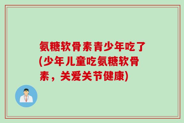 氨糖软骨素青少年吃了(少年儿童吃氨糖软骨素，关爱关节健康)