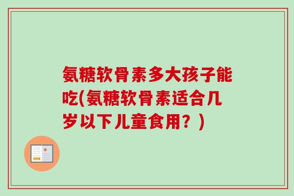 氨糖软骨素多大孩子能吃(氨糖软骨素适合几岁以下儿童食用？)