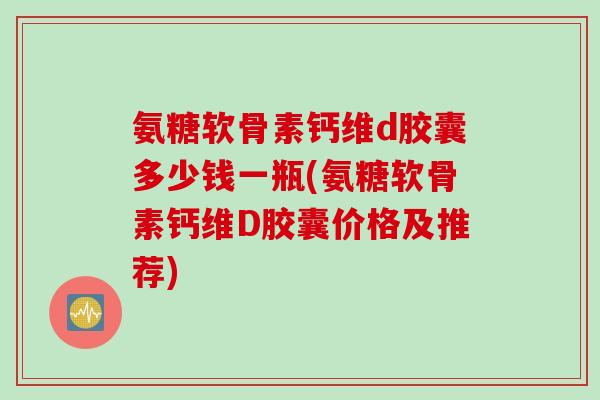 氨糖软骨素钙维d胶囊多少钱一瓶(氨糖软骨素钙维D胶囊价格及推荐) 氨糖软骨素钙维d胶囊多少钱一瓶(氨糖软骨素钙维D胶囊价格及推荐)