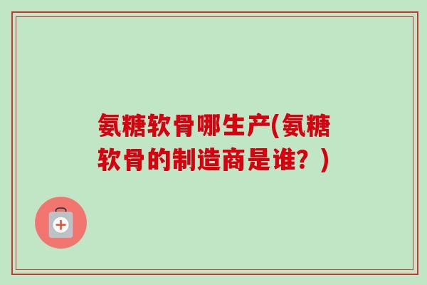 氨糖软骨哪生产(氨糖软骨的制造商是谁？)