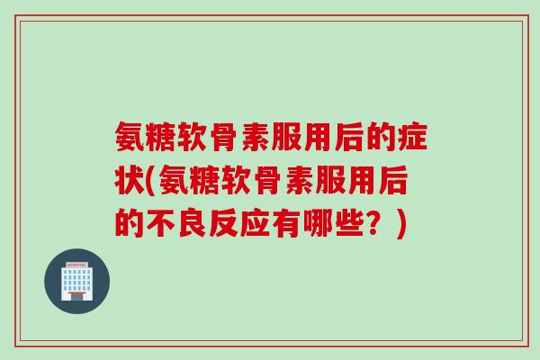 氨糖软骨素服用后的症状(氨糖软骨素服用后的不良反应有哪些？)