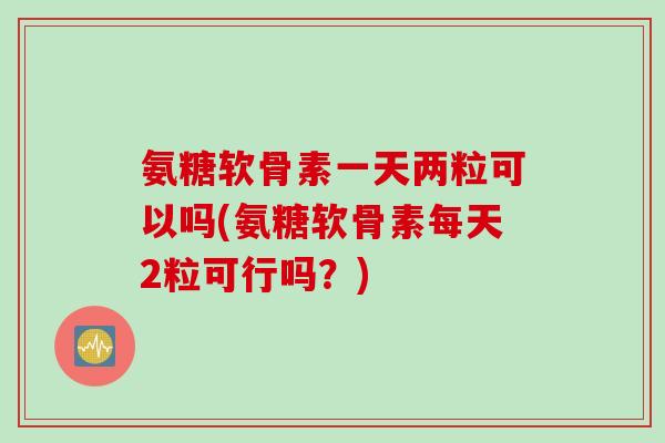 氨糖软骨素一天两粒可以吗(氨糖软骨素每天2粒可行吗？)