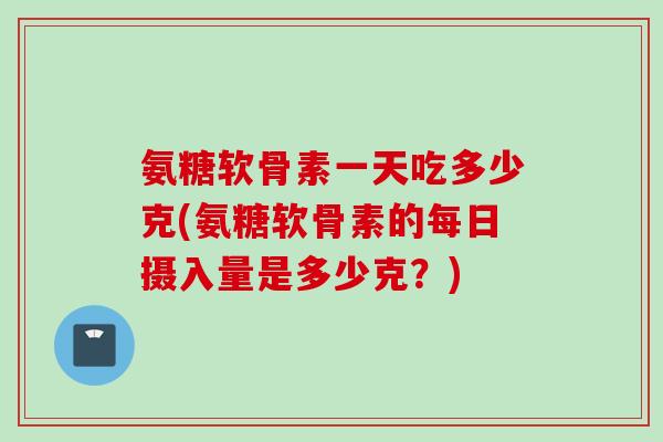 氨糖软骨素一天吃多少克(氨糖软骨素的每日摄入量是多少克？)