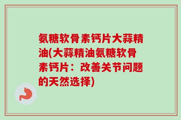 氨糖软骨素钙片大蒜精油(大蒜精油氨糖软骨素钙片：改善关节问题的天然选择)