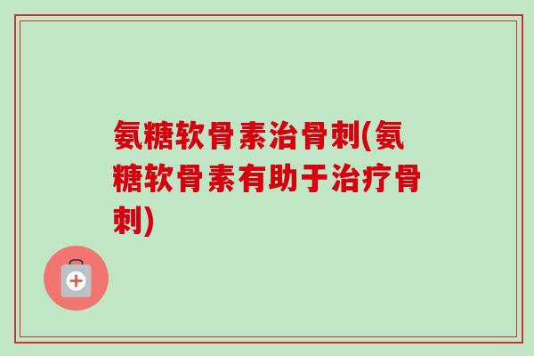 氨糖软骨素治骨刺(氨糖软骨素有助于治疗骨刺)