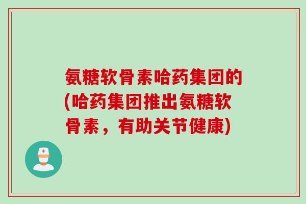 氨糖软骨素哈药集团的(哈药集团推出氨糖软骨素，有助关节健康)