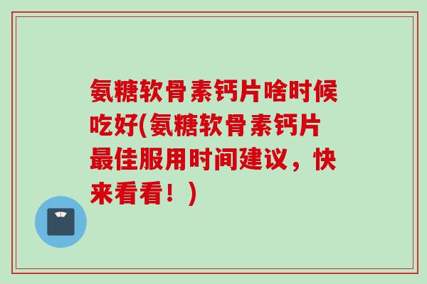 氨糖软骨素钙片啥时候吃好(氨糖软骨素钙片最佳服用时间建议，快来看看！)