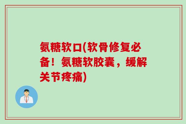 氨糖软口(软骨修复必备！氨糖软胶囊，缓解关节疼痛)