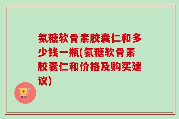 氨糖软骨素胶囊仁和多少钱一瓶(氨糖软骨素胶囊仁和价格及购买建议)