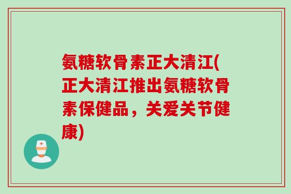 氨糖软骨素正大清江(正大清江推出氨糖软骨素保健品，关爱关节健康)