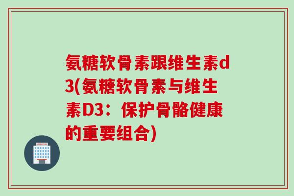 氨糖软骨素跟维生素d3(氨糖软骨素与维生素D3:保护骨骼健康的重要组合) 氨糖软骨素跟维生素d3(氨糖软骨素与维生素D3:保护骨骼健康的重要组合)