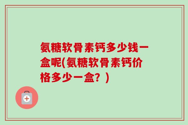氨糖软骨素钙多少钱一盒呢(氨糖软骨素钙价格多少一盒？)