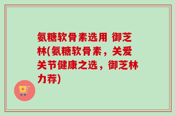 氨糖软骨素选用 御芝林(氨糖软骨素，关爱关节健康之选，御芝林力荐)