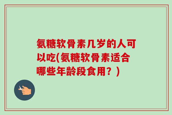 氨糖软骨素几岁的人可以吃(氨糖软骨素适合哪些年龄段食用？)
