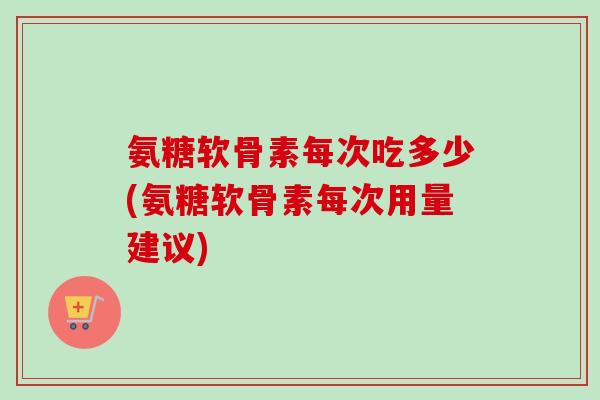 氨糖软骨素每次吃多少(氨糖软骨素每次用量建议)