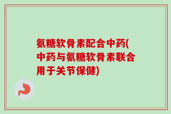 氨糖软骨素配合中药(中药与氨糖软骨素联合用于关节保健)